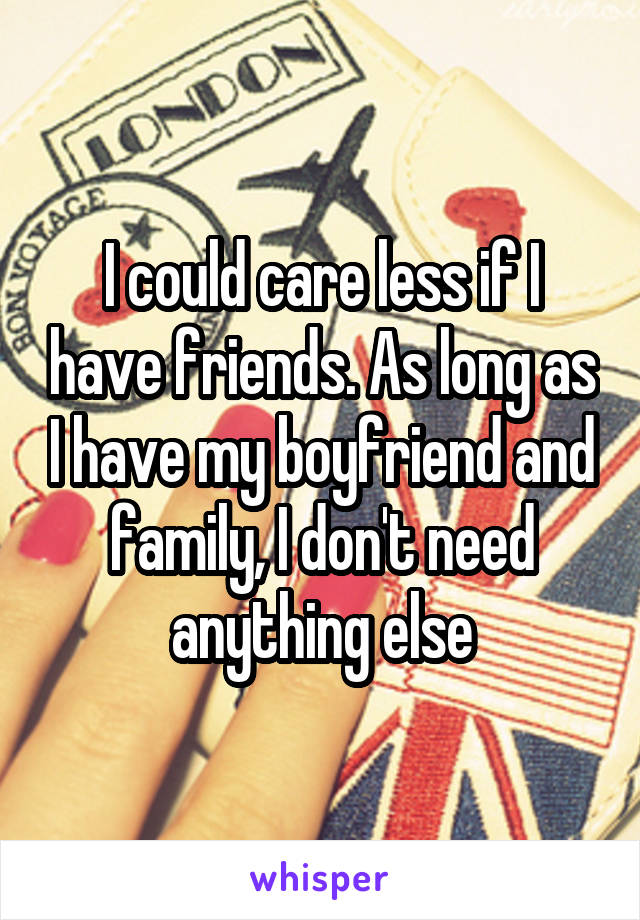 I could care less if I have friends. As long as I have my boyfriend and family, I don't need anything else