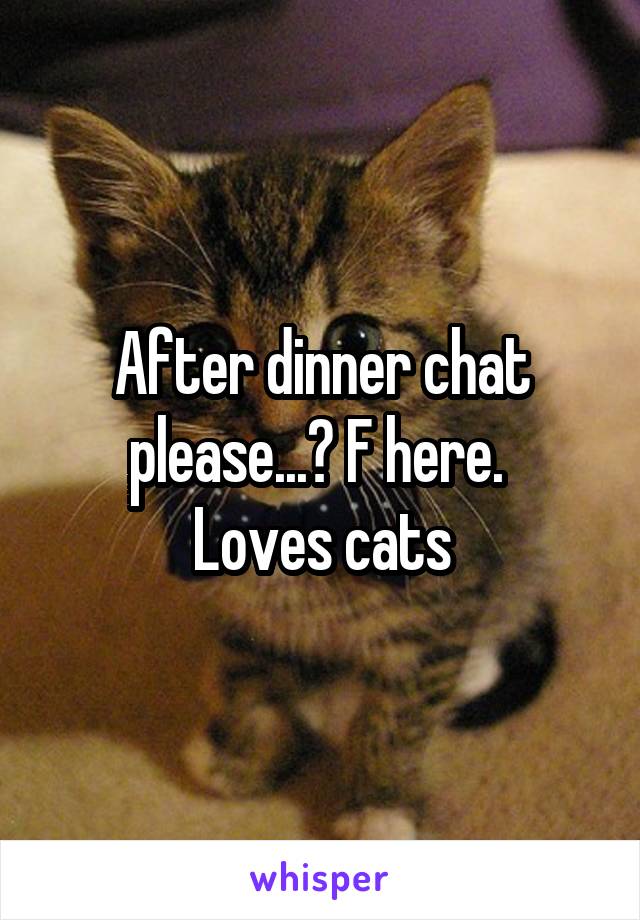 After dinner chat please...? F here. 
Loves cats