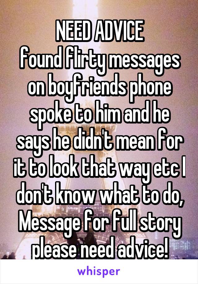 NEED ADVICE
found flirty messages on boyfriends phone spoke to him and he says he didn't mean for it to look that way etc I don't know what to do,
Message for full story please need advice!