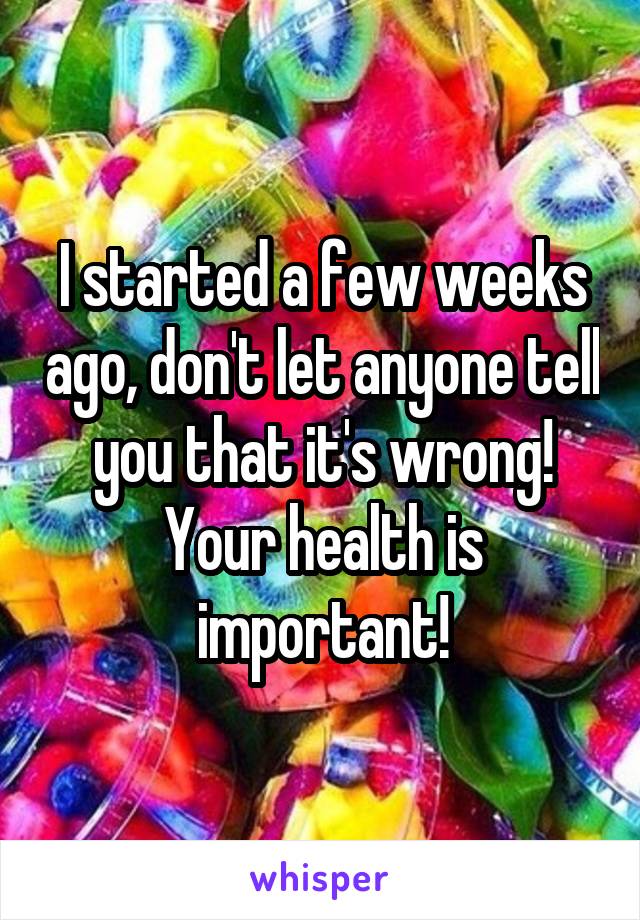 I started a few weeks ago, don't let anyone tell you that it's wrong! Your health is important!