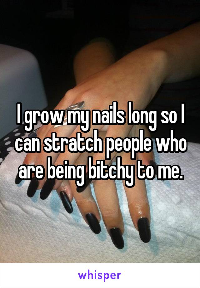 I grow my nails long so I can stratch people who are being bitchy to me.