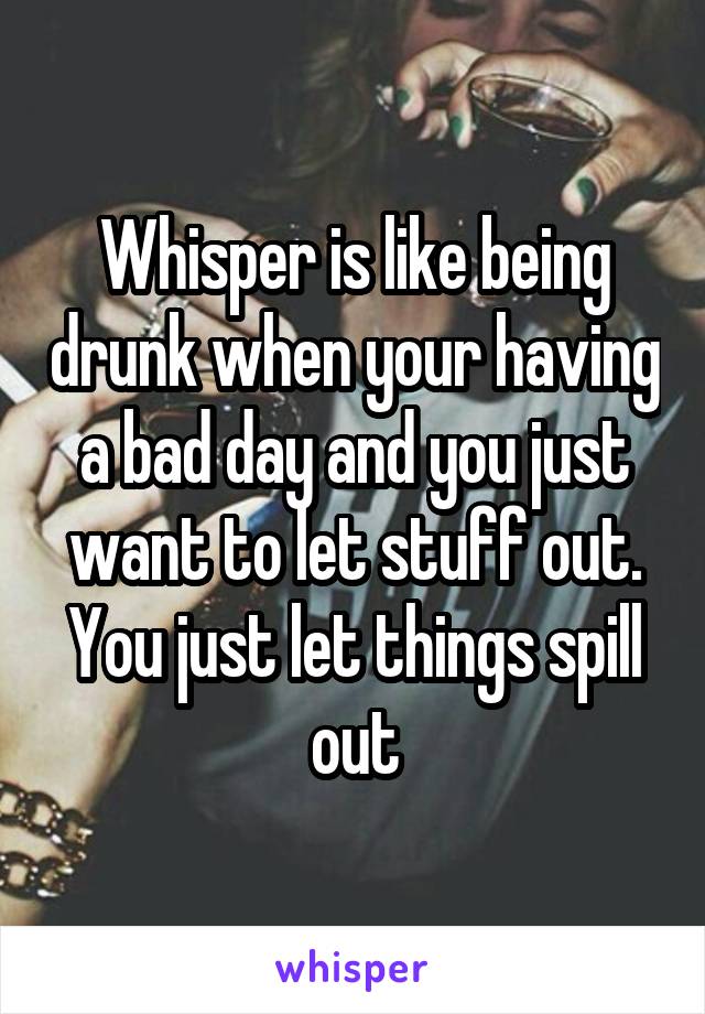 Whisper is like being drunk when your having a bad day and you just want to let stuff out. You just let things spill out