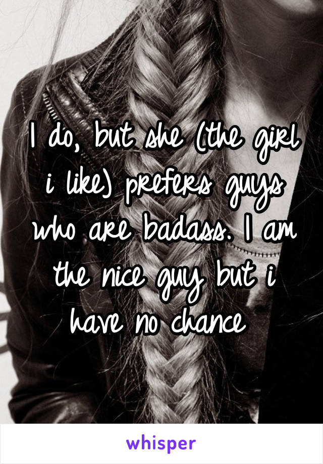 I do, but she (the girl i like) prefers guys who are badass. I am the nice guy but i have no chance 