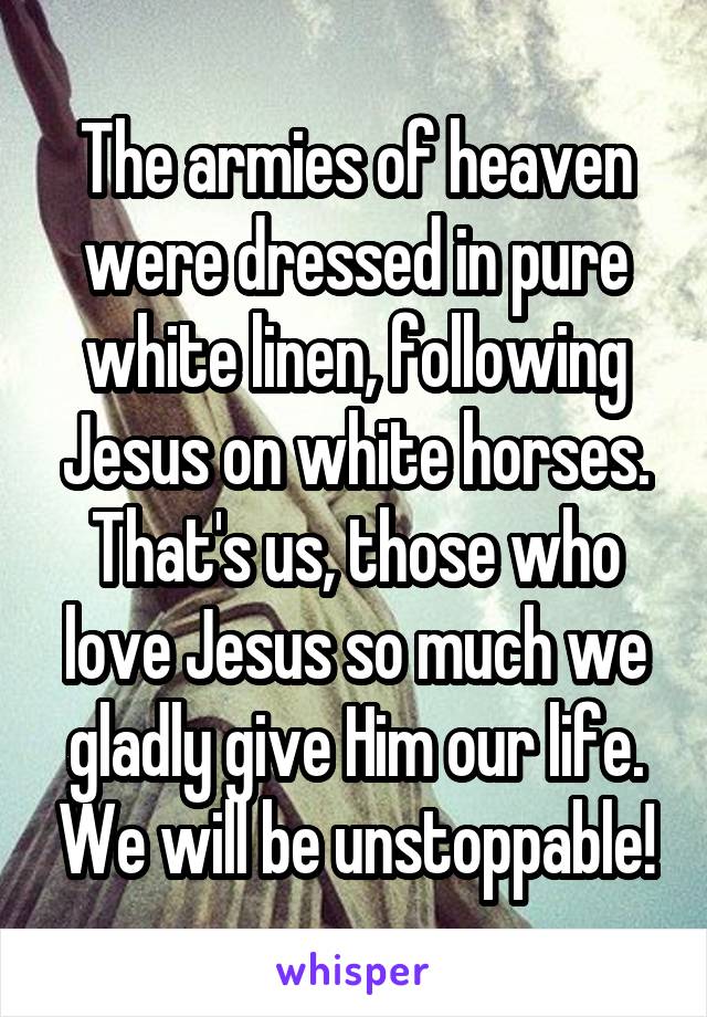 The armies of heaven were dressed in pure white linen, following Jesus on white horses. That's us, those who love Jesus so much we gladly give Him our life. We will be unstoppable!