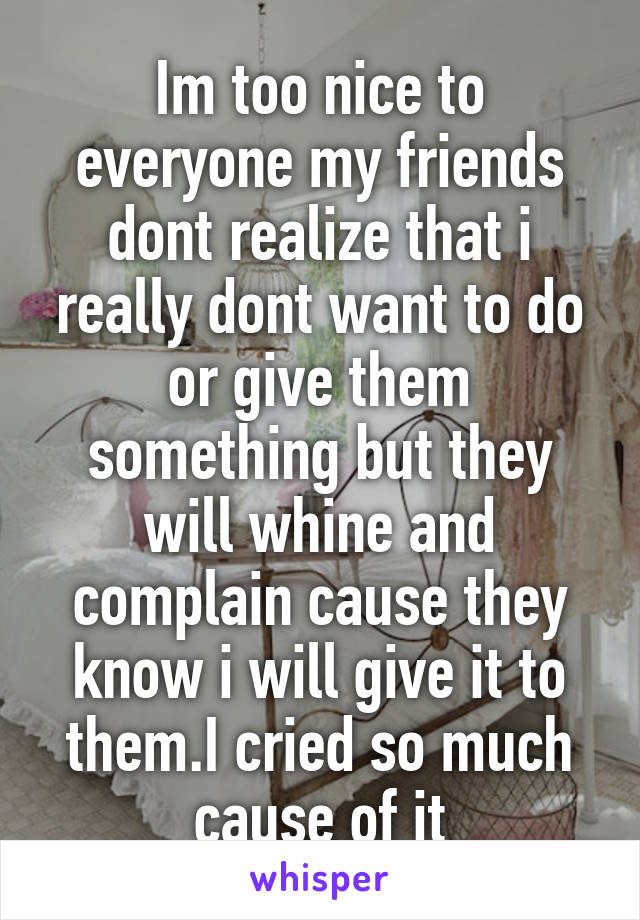 Im too nice to everyone my friends dont realize that i really dont want to do or give them something but they will whine and complain cause they know i will give it to them.I cried so much cause of it