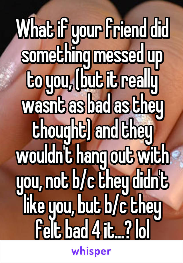 What if your friend did something messed up to you, (but it really wasnt as bad as they thought) and they wouldn't hang out with you, not b/c they didn't like you, but b/c they felt bad 4 it...? lol