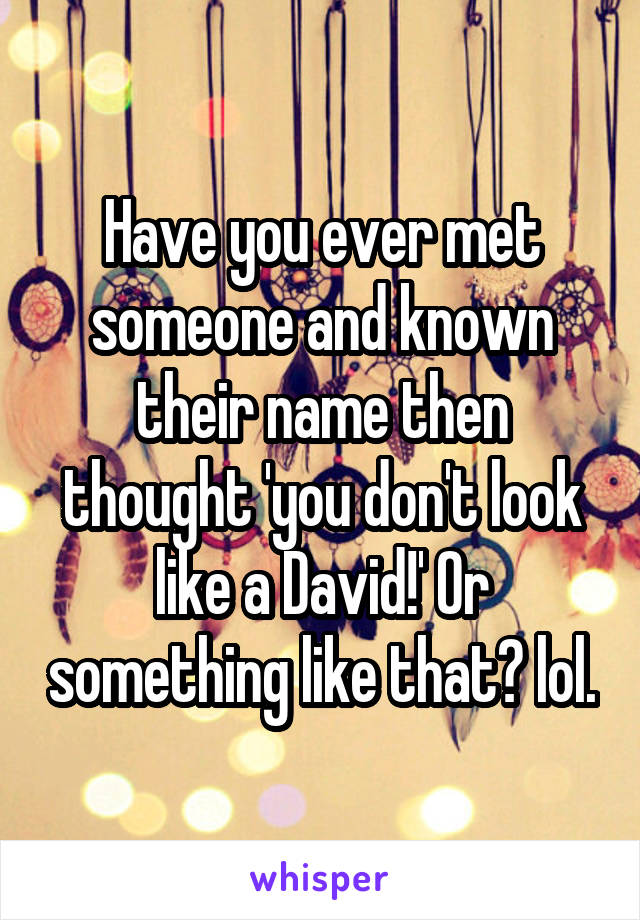 Have you ever met someone and known their name then thought 'you don't look like a David!' Or something like that? lol.