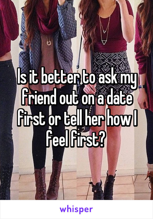 Is it better to ask my friend out on a date first or tell her how I feel first? 