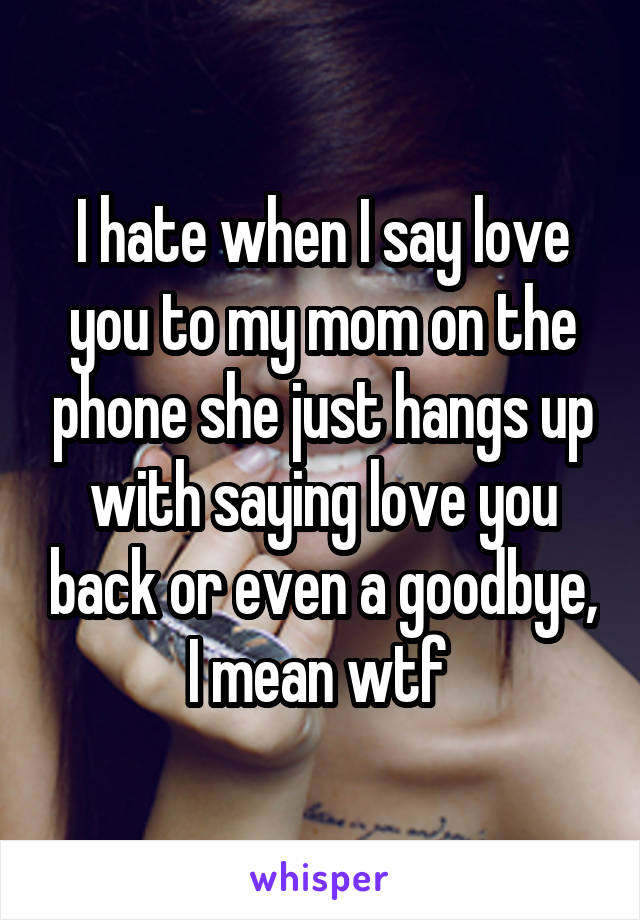 I hate when I say love you to my mom on the phone she just hangs up with saying love you back or even a goodbye, I mean wtf 