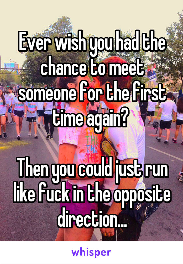 Ever wish you had the chance to meet someone for the first time again? 

Then you could just run like fuck in the opposite direction...