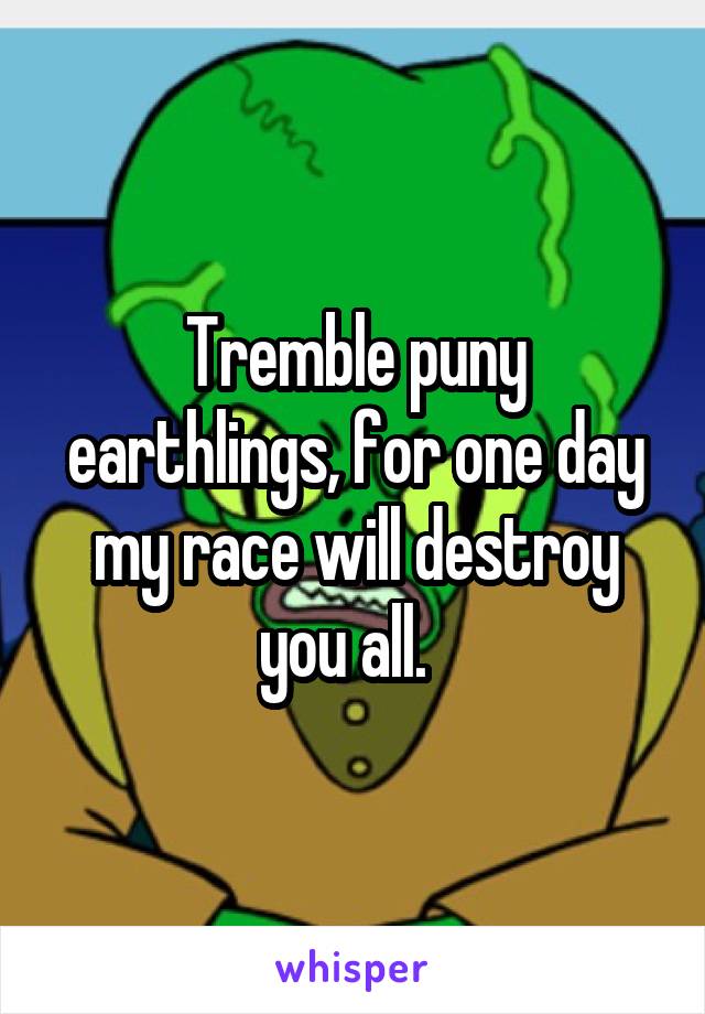 Tremble puny earthlings, for one day my race will destroy you all.  