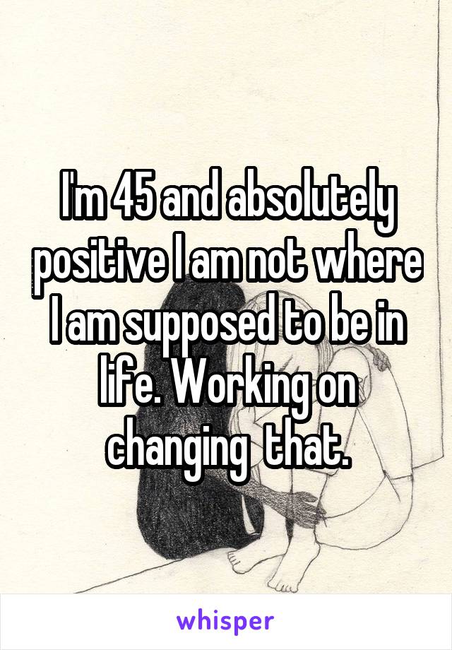 I'm 45 and absolutely positive I am not where I am supposed to be in life. Working on changing  that.