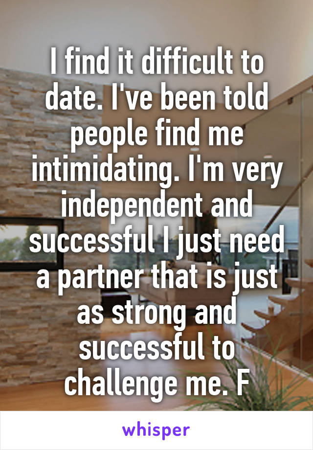 I find it difficult to date. I've been told people find me intimidating. I'm very independent and successful I just need a partner that is just as strong and successful to challenge me. F