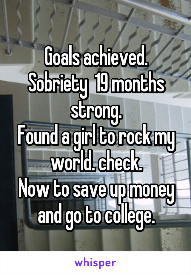 Goals achieved.
Sobriety  19 months strong.
Found a girl to rock my world. check.
Now to save up money and go to college.