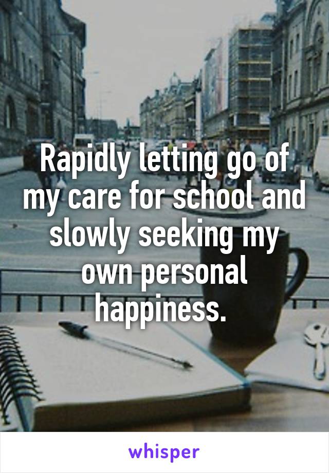 Rapidly letting go of my care for school and slowly seeking my own personal happiness. 