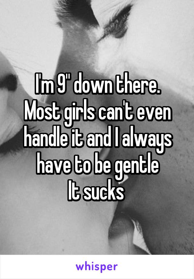 I'm 9" down there.
Most girls can't even handle it and I always have to be gentle
It sucks 