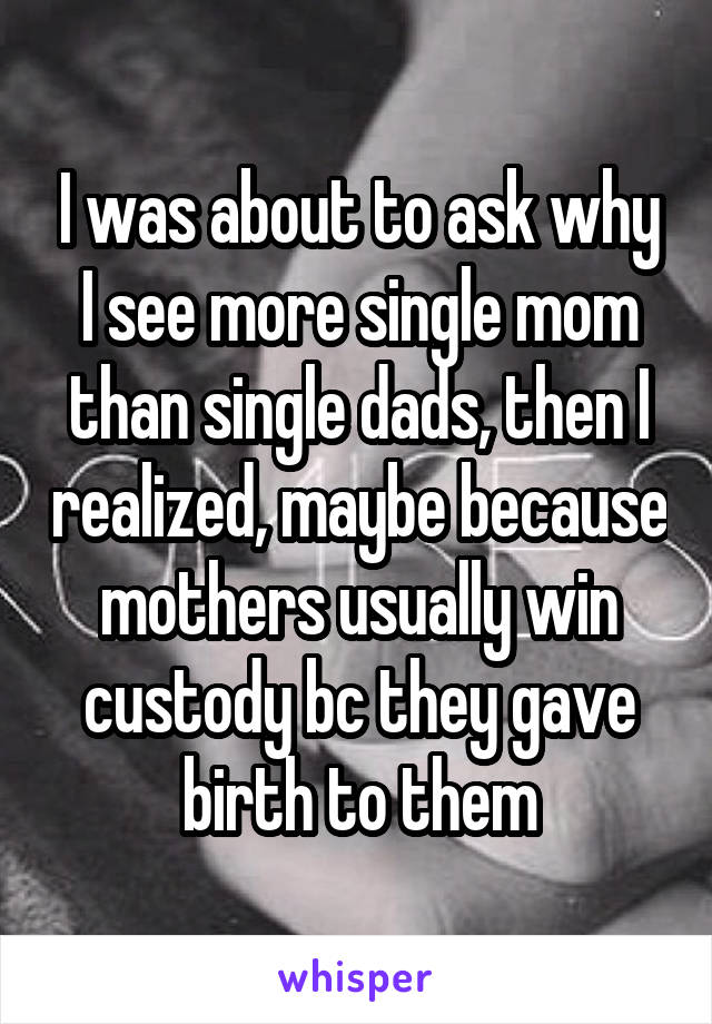 I was about to ask why I see more single mom than single dads, then I realized, maybe because mothers usually win custody bc they gave birth to them