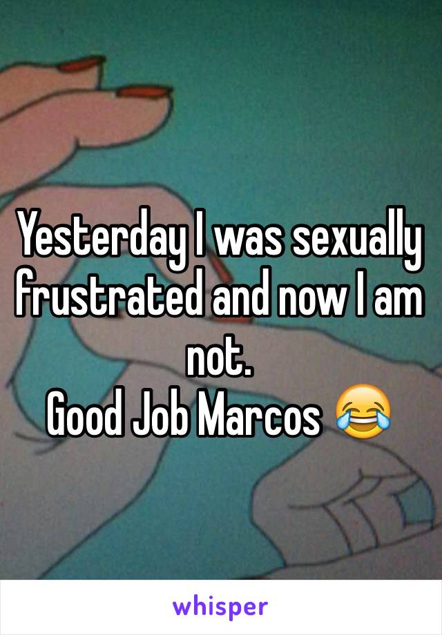 Yesterday I was sexually frustrated and now I am not.
Good Job Marcos 😂