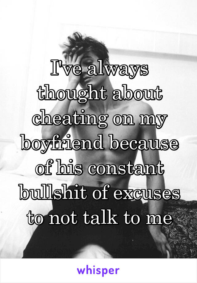 I've always thought about cheating on my boyfriend because of his constant bullshit of excuses to not talk to me