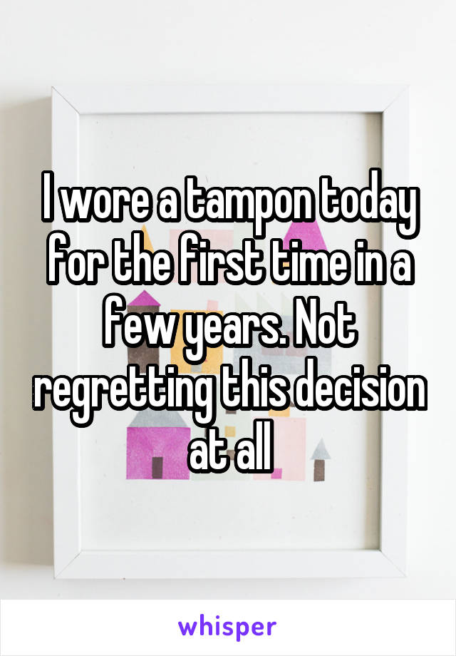 I wore a tampon today for the first time in a few years. Not regretting this decision at all