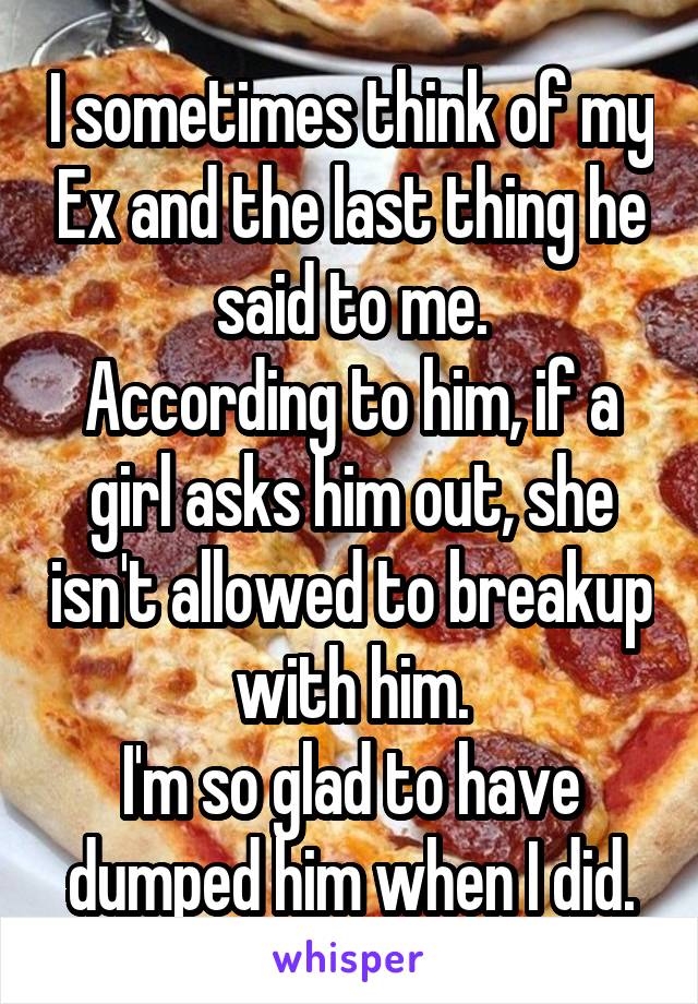 I sometimes think of my Ex and the last thing he said to me.
According to him, if a girl asks him out, she isn't allowed to breakup with him.
I'm so glad to have dumped him when I did.