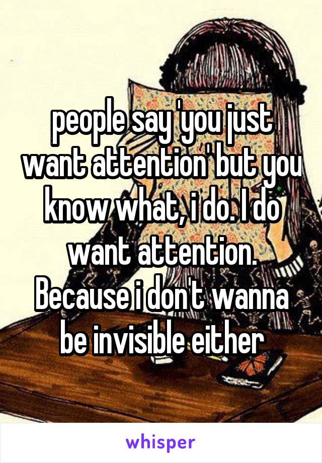 people say 'you just want attention' but you know what, i do. I do want attention. Because i don't wanna be invisible either