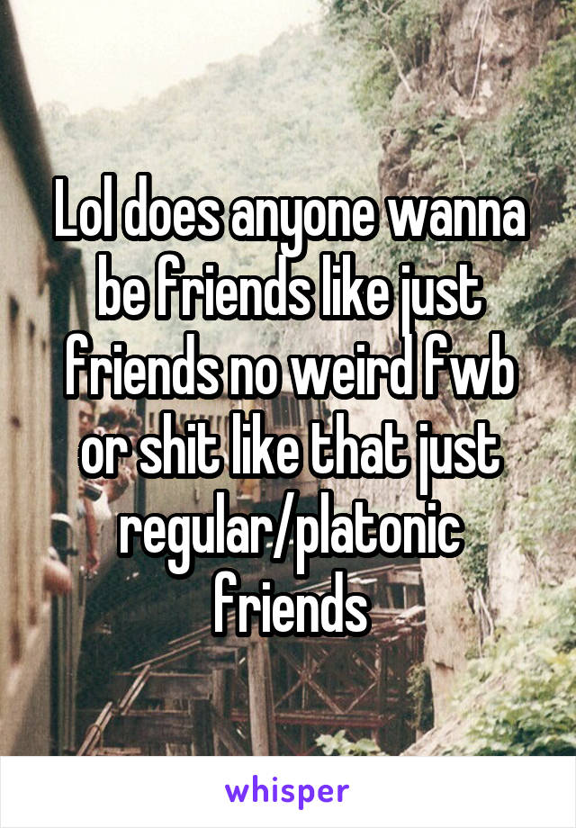 Lol does anyone wanna be friends like just friends no weird fwb or shit like that just regular/platonic friends