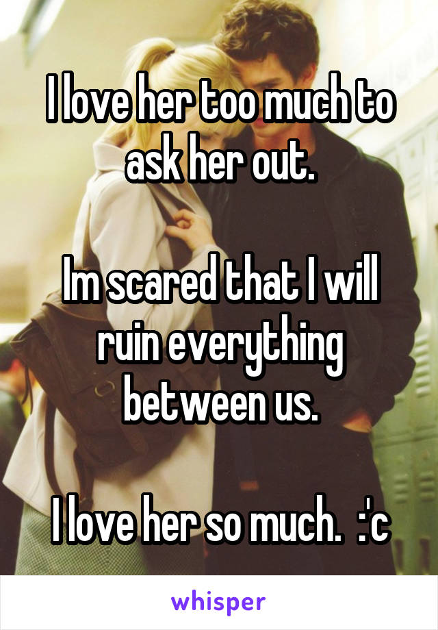 I love her too much to ask her out.

Im scared that I will ruin everything between us.

I love her so much.  :'c