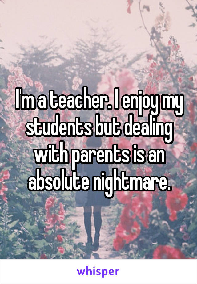 I'm a teacher. I enjoy my students but dealing with parents is an absolute nightmare.