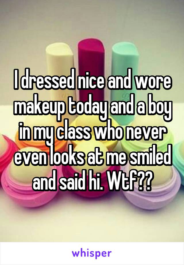 I dressed nice and wore makeup today and a boy in my class who never even looks at me smiled and said hi. Wtf??