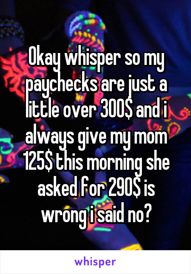 Okay whisper so my paychecks are just a little over 300$ and i always give my mom 125$ this morning she asked for 290$ is wrong i said no?