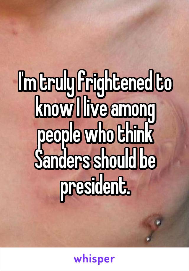 I'm truly frightened to know I live among people who think Sanders should be president.