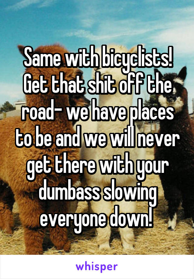 Same with bicyclists! Get that shit off the road- we have places to be and we will never get there with your dumbass slowing everyone down! 