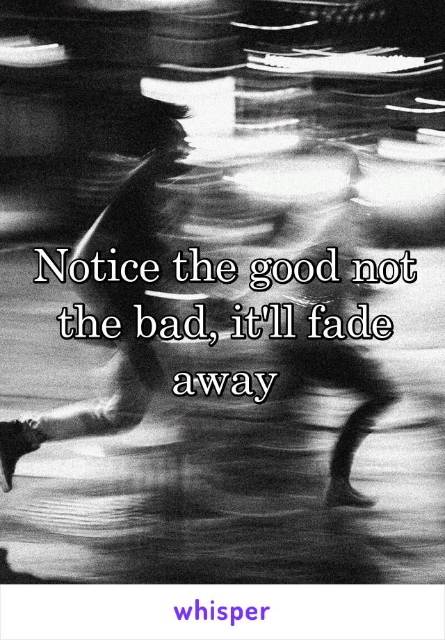 Notice the good not the bad, it'll fade away