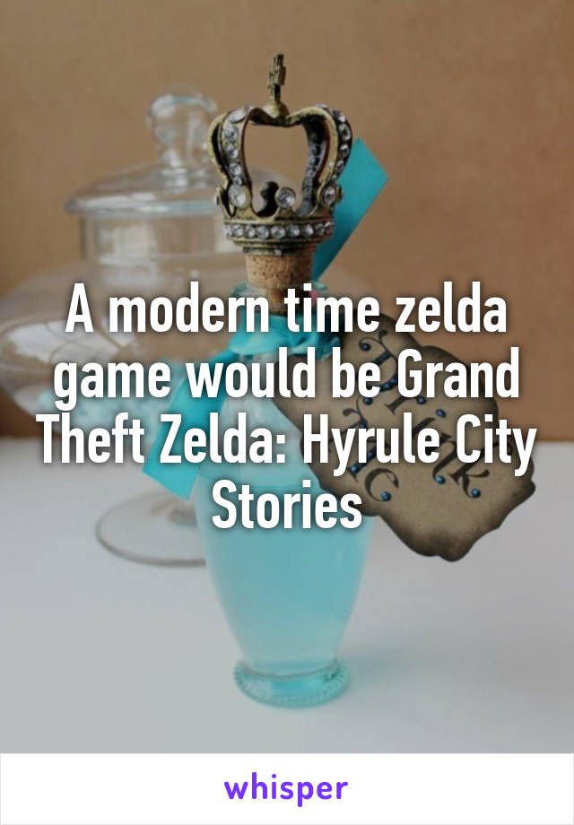 A modern time zelda game would be Grand Theft Zelda: Hyrule City Stories