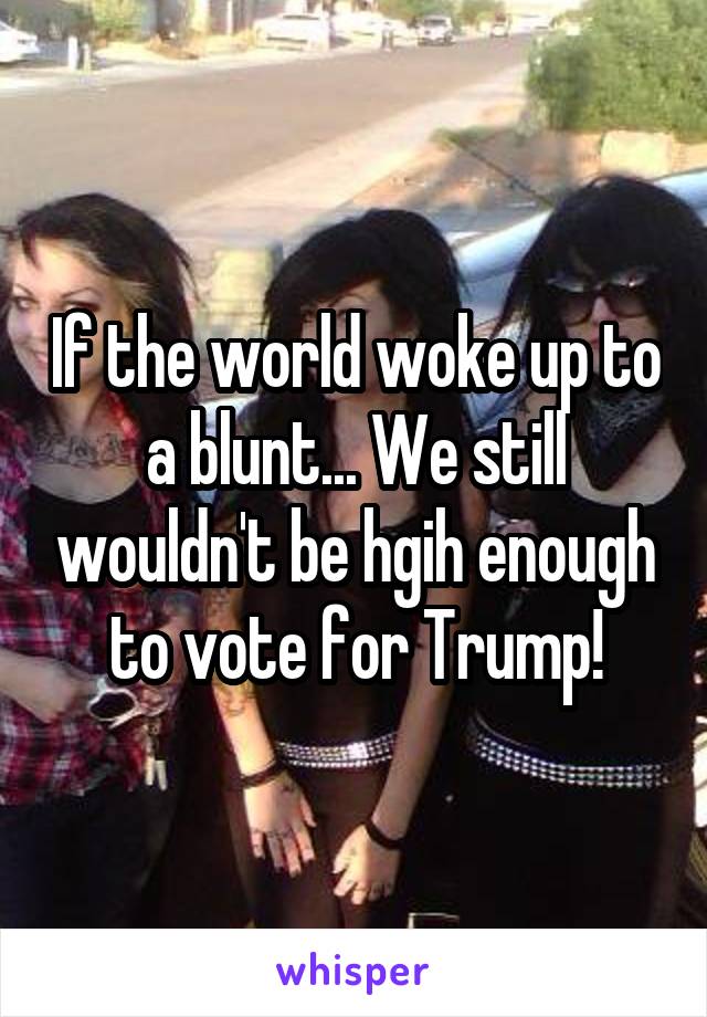 If the world woke up to a blunt... We still wouldn't be hgih enough to vote for Trump!