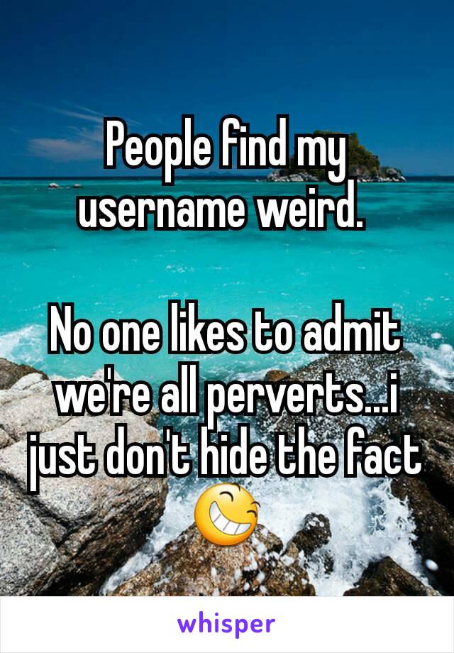 People find my username weird. 

No one likes to admit we're all perverts...i just don't hide the fact 😆