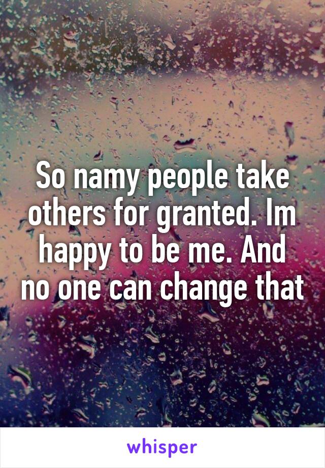 So namy people take others for granted. Im happy to be me. And no one can change that