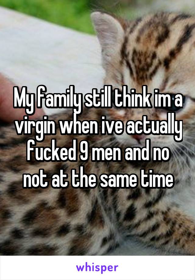 My family still think im a virgin when ive actually fucked 9 men and no not at the same time