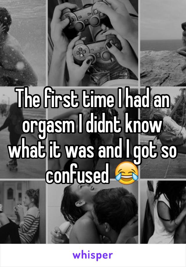 The first time I had an orgasm I didnt know what it was and I got so 
confused 😂