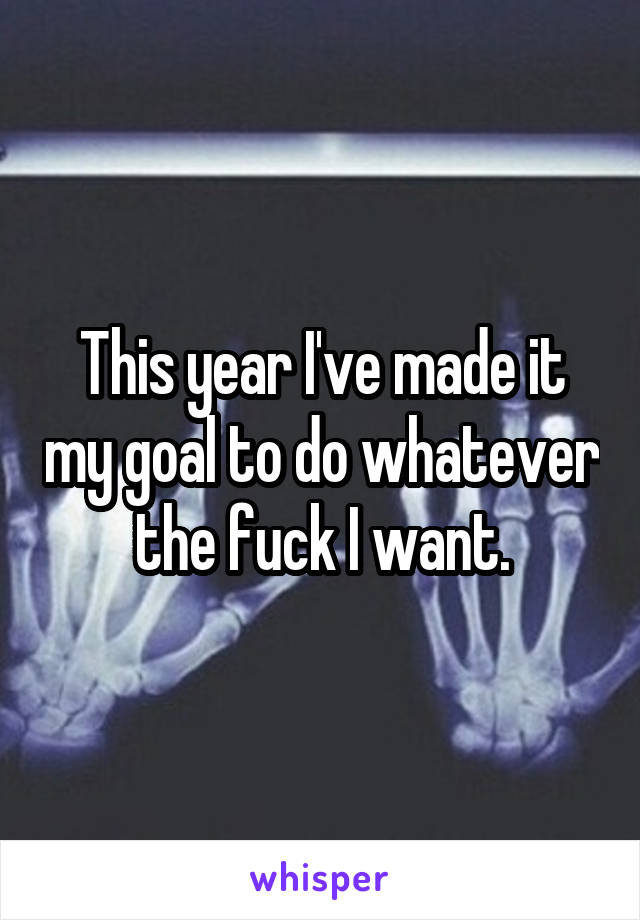 This year I've made it my goal to do whatever the fuck I want.