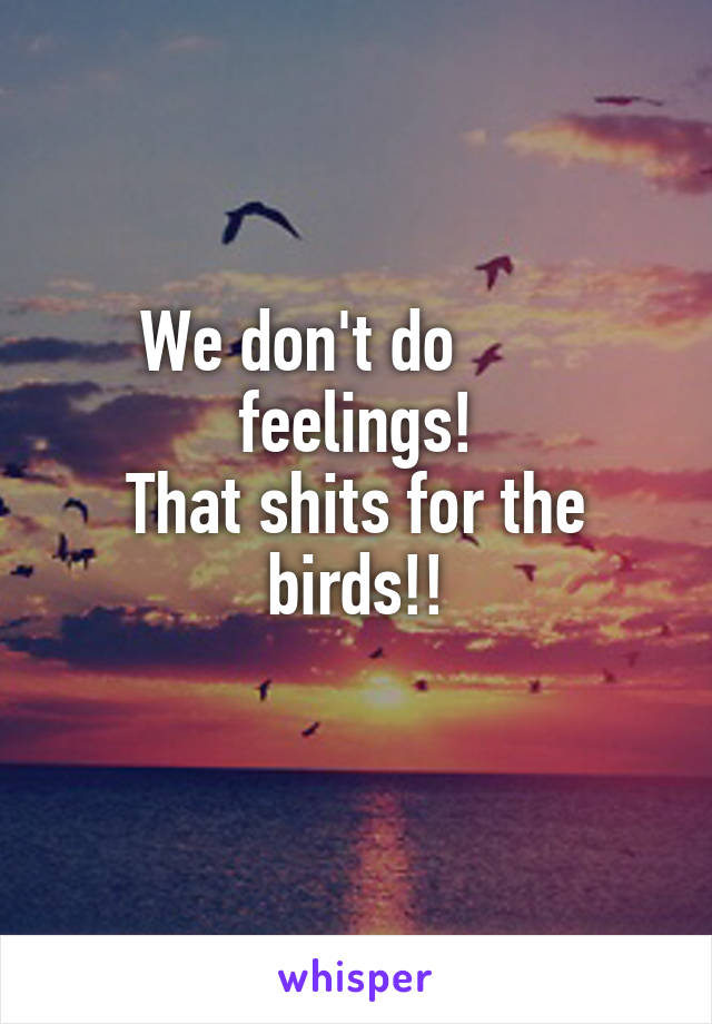 We don't do        feelings!
That shits for the birds!!
