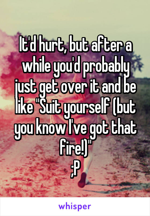 It'd hurt, but after a while you'd probably just get over it and be like "Suit yourself (but you know I've got that fire!)"
;P