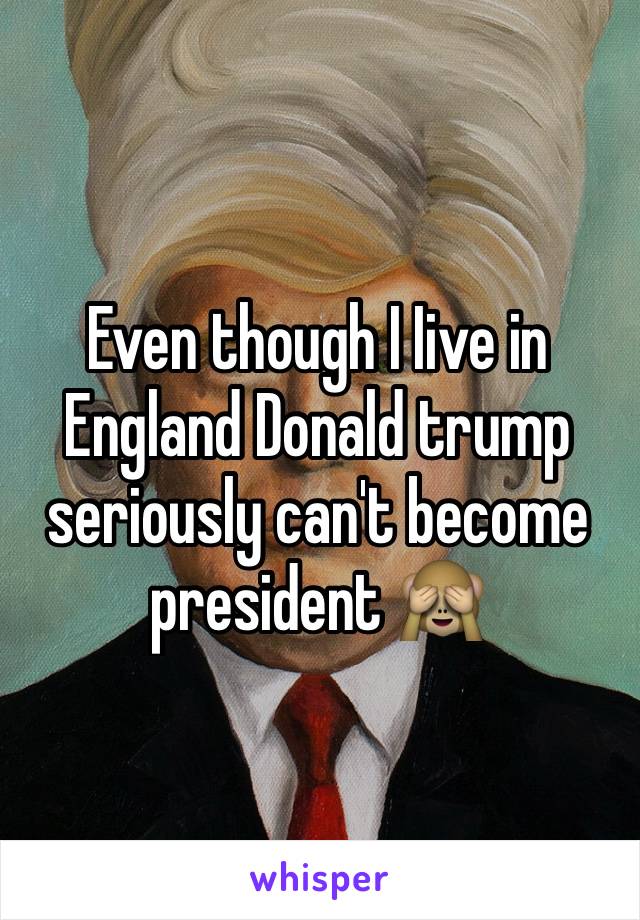 Even though I Iive in England Donald trump seriously can't become president 🙈