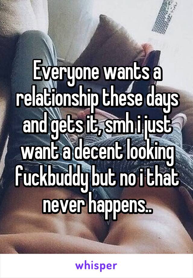 Everyone wants a relationship these days and gets it, smh i just want a decent looking fuckbuddy but no i that never happens..