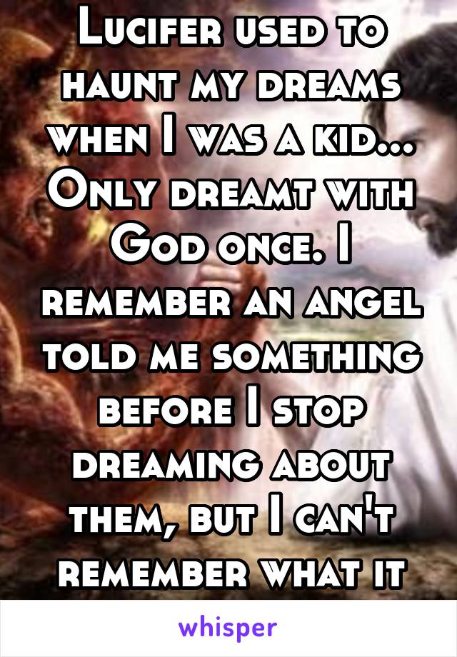 Lucifer used to haunt my dreams when I was a kid... Only dreamt with God once. I remember an angel told me something before I stop dreaming about them, but I can't remember what it was.