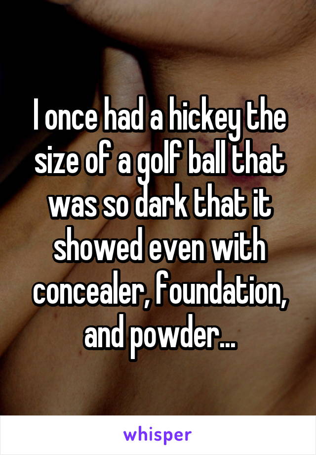 I once had a hickey the size of a golf ball that was so dark that it showed even with concealer, foundation, and powder...