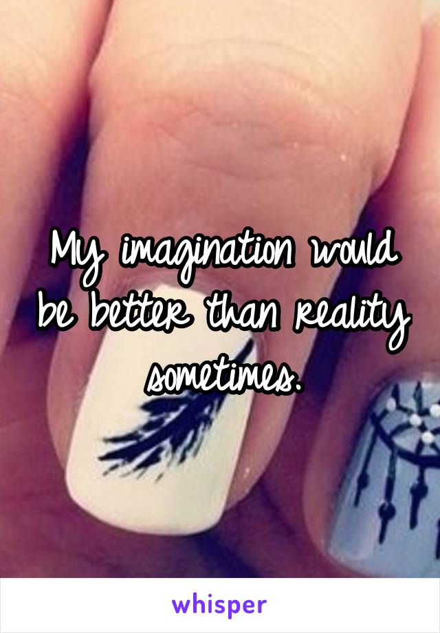 My imagination would be better than reality sometimes.