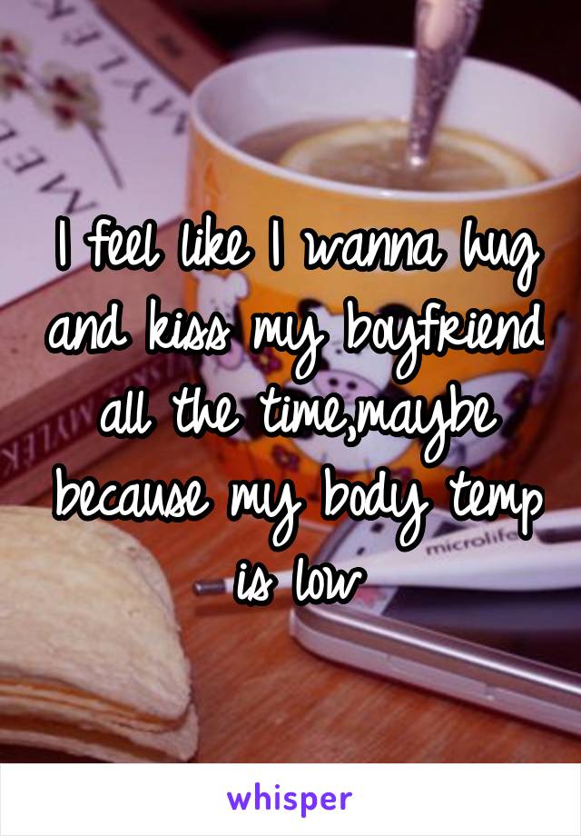 I feel like I wanna hug and kiss my boyfriend all the time,maybe because my body temp is low