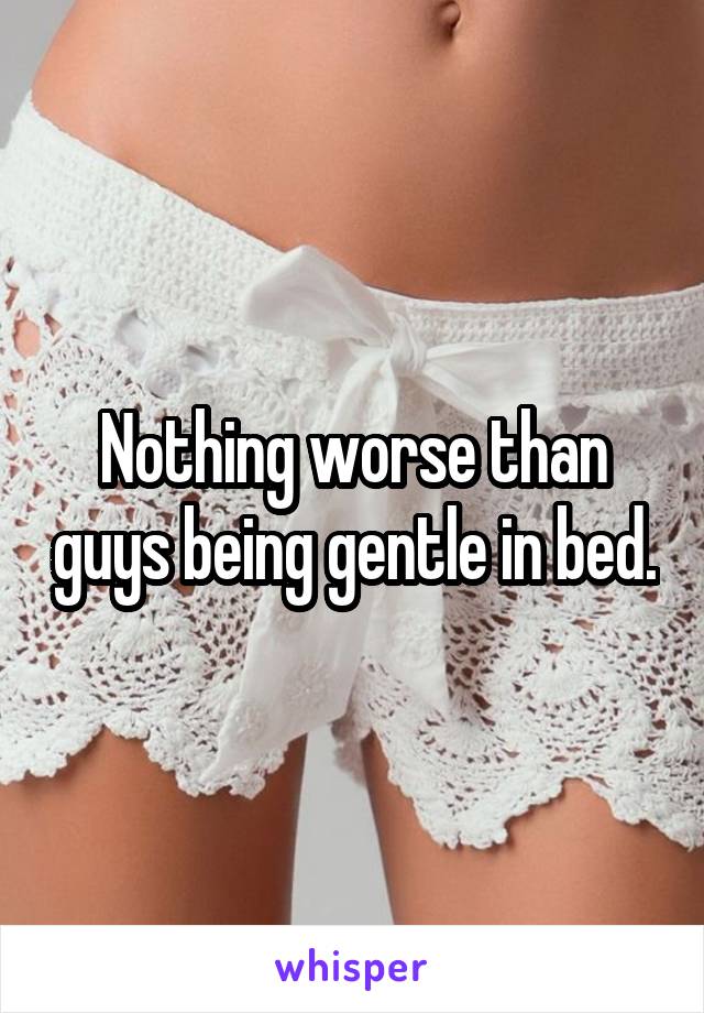 Nothing worse than guys being gentle in bed.